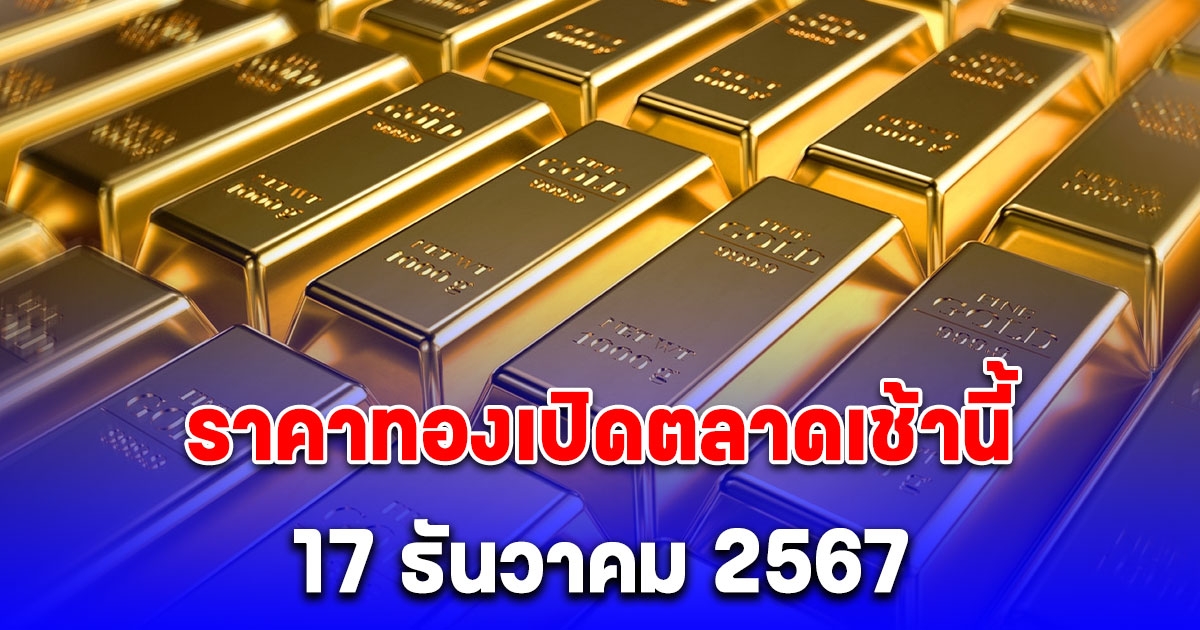 ราคาทองเปิดตลาดเช้านี้ 17 ธันวาคม 2567